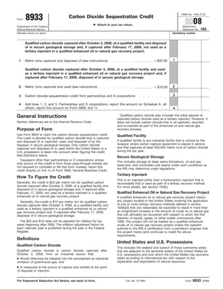 OMB No. 1545-2132
       8933                           Carbon Dioxide Sequestration Credit
                                                                                                                            2008
Form

                                                           Attach to your tax return.
Department of the Treasury                                                                                                 Attachment
                                                                                                                                          165
Internal Revenue Service                                                                                                   Sequence No.
Name(s) shown on return                                                                                           Identifying number



       Qualified carbon dioxide captured after October 3, 2008, at a qualified facility and disposed
       of in secure geological storage and, if captured after February 17, 2009, not used as a
       tertiary injectant in a qualified enhanced oil or natural gas recovery project.

                                                                                                    × $20.00      1
 1     Metric tons captured and disposed of (see instructions)

       Qualified carbon dioxide captured after October 3, 2008, at a qualified facility and used
       as a tertiary injectant in a qualified enhanced oil or natural gas recovery project and, if
       captured after February 17, 2009, disposed of in secure geological storage.

                                                                                                     × $10.00     2
 2     Metric tons captured and used (see instructions)

                                                                                                                  3
 3     Carbon dioxide sequestration credit from partnerships and S corporations

 4     Add lines 1, 2, and 3. Partnerships and S corporations, report this amount on Schedule K, all
       others, report this amount on Form 3800, line 1x                                                           4

                                                                           Qualified carbon dioxide also includes the initial deposit of
General Instructions                                                     captured carbon dioxide used as a tertiary injectant. However, it
Section references are to the Internal Revenue Code.                     does not include carbon dioxide that is re-captured, recycled,
                                                                         and re-injected as part of the enhanced oil and natural gas
Purpose of Form                                                          recovery process.
Use Form 8933 to claim the carbon dioxide sequestration credit.          Qualified Facility
The credit is allowed for qualified carbon dioxide that is captured
                                                                         A qualified facility is any industrial facility that is owned by the
and disposed of or captured, used, and disposed of by the
                                                                         taxpayer where carbon capture equipment is placed in service
taxpayer in secure geological storage. Only carbon dioxide
                                                                         and that captures at least 500,000 metric tons of carbon dioxide
captured and disposed of or used within the United States or a
                                                                         during the tax year.
U.S. possession is taken into account when figuring the credit.
See Definitions below.
                                                                         Secure Geological Storage
  Taxpayers other than partnerships or S corporations whose
                                                                         This includes storage at deep saline formations, oil and gas
only source of this credit is from those pass-through entities are
                                                                         reservoirs, and unminable coal seams under such conditions as
not required to complete or file this form. Instead, report this
                                                                         the IRS may determine under regulations.
credit directly on line 1x of Form 3800, General Business Credit.
                                                                         Tertiary Injectant
How To Figure the Credit
                                                                         This is an injectant (other than a hydrocarbon injectant that is
Generally, the credit is $20 per metric ton for qualified carbon         recoverable) that is used as part of a tertiary recovery method.
dioxide captured after October 3, 2008, at a qualified facility and      For more details, see section 193(b).
disposed of in secure geological storage and, if captured after
                                                                         Qualified Enhanced Oil or Natural Gas Recovery Project
February 17, 2009, not used as a tertiary injectant in a qualified
enhanced oil or natural gas recovery project.                            A qualified enhanced oil or natural gas recovery project means
                                                                         any project located in the United States involving the application
  Generally, the credit is $10 per metric ton for qualified carbon
                                                                         of one or more tertiary recovery methods defined in section
dioxide captured after October 3, 2008, at a qualified facility and
                                                                         193(b)(3) that can reasonably be expected to result in more than
used as a tertiary injectant in a qualified enhanced oil or natural
                                                                         an insignificant increase in the amount of crude oil or natural gas
gas recovery project and, if captured after February 17, 2009,
                                                                         that will ultimately be recovered with respect to which the first
disposed of in secure geological storage.
                                                                         injection of liquids, gases, or other matter commences after
  The $20 and $10 rates will be adjusted for inflation for tax           1990. The project will not be treated as a qualified enhanced
years beginning after 2009. The inflation adjustment factor for          crude oil or natural gas recovery project unless the operator
each calendar year is published during the year in the Federal           submits to the IRS a certification from a petroleum engineer that
Register.                                                                the project meets (and continues to meet) the above
                                                                         requirements.
Definitions
                                                                         United States and U.S. Possessions
Qualified Carbon Dioxide
                                                                         This includes the seabed and subsoil of those submarine areas
Qualified carbon dioxide is carbon dioxide captured after                that are adjacent to the territorial waters of the United States (or
October 3, 2008, from an industrial source that:                         U.S. possession) and over which the United States has exclusive
● Would otherwise be released into the atmosphere as industrial          rights according to international law with respect to the
                                                                         exploration and exploitation of natural resources.
emission of greenhouse gas, and
● Is measured at the source of capture and verified at the point
of disposal or injection.


                                                                                                                                   8933
For Paperwork Reduction Act Notice, see back of form.                          Cat. No. 37748H                              Form          (2008)
 
