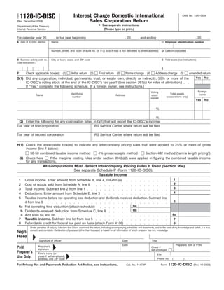 Form   1120-IC-DISC                                   Interest Charge Domestic International                                                                           OMB No. 1545-0938

(Rev. December 2008)                                         Sales Corporation Return
Department of the Treasury                                                        See separate instructions.
Internal Revenue Service                                                           (Please type or print.)

For calendar year 20_____, or tax year beginning                                                         , 20_____, and ending                                                    , 20_____.
A Date of IC-DISC election      Name                                                                                                            C Employer identification number


                                Number, street, and room or suite no. (or P.O. box if mail is not delivered to street address)                  D Date incorporated


B Business activity code no.    City or town, state, and ZIP code                                                                               E Total assets (see instructions)
(See instructions.)

                                                                                                                                                $
F        Check applicable box(es): (1)              Initial return (2)         Final return (3)          Name change (4)              Address change (5)                     Amended return
G(1) Did any corporation, individual, partnership, trust, or estate own, directly or indirectly, 50% or more of the                                                                Yes     No
     IC-DISC’s voting stock at the end of the IC-DISC’s tax year? (See section 267(c) for rules of attribution.)
     If “Yes,” complete the following schedule. (If a foreign owner, see instructions.)
                                                                                                                                 Voting                                              Foreign
                                                   Identifying                                                                                         Total assets                   owner
                 Name                                                                          Address                           stock
                                                     number                                                                                         (corporations only)
                                                                                                                                 owned
                                                                                                                                                                                   Yes     No


                                                                                                                                      %

                                                                                               %
 (2) Enter the following for any corporation listed in G(1) that will report the IC-DISC’s income:
Tax year of first corporation                       IRS Service Center where return will be filed

Tax year of second corporation                                            IRS Service Center where return will be filed


H(1) Check the appropriate box(es) to indicate any intercompany pricing rules that were applied to 25% or more of gross
     income (line 1 below):
        50-50 combined taxable income method           4% gross receipts method        Section 482 method (“arm’s length pricing”)
 (2) Check here       if the marginal costing rules under section 994(b)(2) were applied in figuring the combined taxable income
     for any transactions.
                        All Computations Must Reflect Intercompany Pricing Rules If Used (Section 994)
                                         See separate Schedule P (Form 1120-IC-DISC).
                                                       Taxable Income
   1  Gross income. Enter amount from Schedule B, line 4, column (e)                                                                                          1
   2  Cost of goods sold from Schedule A, line 8                                                                                                              2
   3  Total income. Subtract line 2 from line 1                                                                                                               3
   4  Deductions. Enter amount from Schedule E, line 3                                                                                                        4
   5  Taxable income before net operating loss deduction and dividends-received deduction. Subtract line
      4 from line 3                                                                                                                                           5
   6a Net operating loss deduction (attach schedule)                            6a
    b Dividends-received deduction from Schedule C, line 9                      6b
    c Add lines 6a and 6b                                                                                                                                 6c
   7 Taxable income. Subtract line 6c from line 5                                                                                                          7
   8 Refundable credit for federal tax paid on fuels (attach Form 4136)                                                                                    8
            Under penalties of perjury, I declare that I have examined this return, including accompanying schedules and statements, and to the best of my knowledge and belief, it is true,
            correct, and complete. Declaration of preparer (other than taxpayer) is based on all information of which preparer has any knowledge.
Sign
Here
                    Signature of officer                                                              Date                        Title
                                                                                                      Date                                                        Preparer’s SSN or PTIN
Paid               Preparer’s                                                                                                     Check if
                   signature                                                                                                      self-employed
Preparer’s         Firm’s name (or                                                                                                        EIN
Use Only           yours if self-employed),
                                                                                                                                          Phone no.       (             )
                   address, and ZIP code

For Privacy Act and Paperwork Reduction Act Notice, see instructions.                                    Cat. No. 11473P                    Form      1120-IC-DISC               (Rev. 12-2008)
 