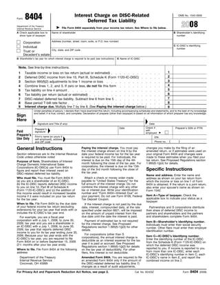 8404                                          Interest Charge on DISC-Related                                                              OMB No. 1545-0939
Form
                                                            Deferred Tax Liability
                                                                                                                                                       2008
Department of the Treasury
                                          File Form 8404 separately from your income tax return. See Where to file below.
Internal Revenue Service
A Check applicable box to       Name of shareholder                                                                                            B Shareholder’s identifying
  show type of taxpayer:                                                                                                                         number

                                Address (number, street, room, suite, or P.O. box number)
       Corporation
                                                                                                                                               C IC-DISC’s identifying
       Individual                                                                                                                                number
                                City, state, and ZIP code
       Trust or
       Decedent’s estate
D Shareholder’s tax year for which interest charge is required to be paid (see instructions)   E Name of IC-DISC


 Note. See line-by-line instructions.
                                                                                                                                          1
 1      Taxable income or loss on tax return (actual or estimated)
                                                                                                                                          2
 2      Deferred DISC income from line 10, Part III, Schedule K (Form 1120-IC-DISC)
                                                                                                                                          3
 3      Section 995(f)(2) adjustments to line 1 income or loss
                                                                                                                                          4
 4      Combine lines 1, 2, and 3. If zero or less, do not file this form
                                                                                                                                          5
 5      Tax liability on line 4 amount
                                                                                                                                          6
 6      Tax liability per return (actual or estimated)
                                                                                                                                          7
 7      DISC-related deferred tax liability. Subtract line 6 from line 5
                                                                                                                                          8
 8      Base period T-bill rate factor
 9      Interest charge due. Multiply line 7 by line 8. (See Paying the interest charge below.)                                           9
                Under penalties of perjury, I declare that I have examined this return, including accompanying schedules and statements, and to the best of my knowledge
                and belief, it is true, correct, and complete. Declaration of preparer (other than taxpayer) is based on all information of which preparer has any knowledge.
Sign
Here
                   Signature and Title (if any)                                                                         Date
                                                                                                                     Check if
                                                                                                Date                                            Preparer’s SSN or PTIN
                 Preparer’s                                                                                          self-
Paid             signature                                                                                           employed
Preparer’s       Firm’s name (or yours if                                                                                     EIN
Use Only         self-employed), address,
                                                                                                                                           (       )
                                                                                                                              Phone no.
                 and ZIP code

General Instructions                                         Paying the interest charge. You must pay                 changes you make by the filing of an
                                                             the interest charge shown on line 9 by the               amended return, or if estimates were used on
Section references are to the Internal Revenue               date your federal income tax for the tax year            your original Form 8404 and changes were
Code unless otherwise noted.                                 is required to be paid. For individuals, the             made to these estimates when you filed your
                                                             interest is due on the 15th day of the 4th               tax return. See Proposed Regulations section
Purpose of form. Shareholders of Interest
                                                             month following the close of the tax year. For           1.995(f)-1(j)(4) for details.
Charge Domestic International Sales
                                                             corporations, the interest is due on the 15th
Corporations (IC-DISCs) use Form 8404 to
                                                                                                                      Specific Instructions
                                                             day of the 3rd month following the close of
figure and report their interest owed on
                                                             the tax year.
DISC-related deferred tax liability.
                                                                                                                      Name and address. Enter the name and
                                                                Attach a check or money order made
Who must file. You must file Form 8404 if:                                                                            address as shown on your tax return from
                                                             payable to “United States Treasury” for the
(a) you are a shareholder of an IC-DISC;                                                                              which the income or loss on line 1 of Form
                                                             full amount of the interest charge. Do not
(b) the IC-DISC reports deferred DISC income                                                                          8404 is obtained. If the return is a joint return,
                                                             combine the interest charge with any other
to you on line 10, Part III of Schedule K                                                                             also enter your spouse’s name as shown on
                                                             tax or interest due. Write your identification
(Form 1120-IC-DISC); and (c) the addition of                                                                          Form 1040.
                                                             number and “Form 8404—Interest Due” on
this income would result in increased taxable
                                                                                                                      Item A—Type of taxpayer. Check the
                                                             your payment. Do not use Form 8109, Federal
income if it were included on your tax return
                                                                                                                      applicable box to indicate your status as a
                                                             Tax Deposit Coupon.
for the tax year.
                                                                                                                      taxpayer.
When to file. File Form 8404 by the due date                   If the interest charge is not paid by the due
of your federal income tax return (excluding                                                                            Partnerships and S corporations distribute
                                                             date, interest, compounded daily, at the rate
extensions) for your tax year that ends with or                                                                       their share of deferred DISC income to
                                                             specified under section 6621, will be imposed
includes the IC-DISC’s tax year end.                                                                                  partners and shareholders and the partners
                                                             on the amount of unpaid interest from the
                                                                                                                      and shareholders complete Form 8404.
                                                             due date until the date the interest is paid.
   For example, you are a fiscal year
corporation with a July 1, 2008, to June 30,                   Payment of estimated tax is not required               Item B—Shareholder’s identifying number.
2009, tax year and you are a shareholder in                  for the interest charge. See Proposed                    Individuals must enter their social security
an IC-DISC with a July 1, 2008, to June 30,                  Regulations section 1.995(f)-1(j)(3) for other           number. Other filers must enter their employer
2009, tax year that reports deferred DISC                    details.                                                 identification number.
income to you for its tax year ending June 30,
                                                                For corporations (other than S
2009. Because your tax year ends with the                                                                             Item C—IC-DISC’s Identifying number.
                                                             corporations), the annual interest charge is
IC-DISC’s tax year, you are required to file                                                                          Enter the identifying number of the IC-DISC
                                                             deductible as an interest expense for the tax
Form 8404 on or before September 15, 2009                                                                             from the Schedule K (Form 1120-IC-DISC) on
                                                             year it is paid or accrued. See Proposed
(21⁄ 2 months after your tax year ends).                                                                              which the deferred DISC income was
                                                             Regulations section 1.995(f)-1(j)(2) for details
                                                                                                                      reported to you. If income is reported to you
Where to file. File Form 8404 at the following               on the tax year of deductibility. For other
                                                                                                                      from more than one IC-DISC, enter each
address:                                                     filers, this interest is not deductible.
                                                                                                                      IC-DISC’s identifying number in item C, each
  Department of the Treasury                                 Amended Form 8404. You are required to file              IC-DISC’s name in item E, and report the
  Internal Revenue Service                                   an amended Form 8404 only if the amount of               combined income on line 2.
  Cincinnati, OH 45999                                       the DISC-related deferred tax liability (line 7)
                                                             changes as a result of audit adjustments,
                                                                                                                                                              8404
For Privacy Act and Paperwork Reduction Act Notice, see page 2.                                             Cat. No. 62423Z                            Form           (2008)
 