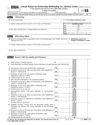 8804                 Annual Return for Partnership Withholding Tax (Section 1446)                                          OMB No. 1545-1119
Form
                                               See separate Instructions for Forms 8804, 8805, and 8813.

                                                                                                                                     2008
                                                                    Attach Form(s) 8805.
Department of the Treasury
                             For calendar year 2008 or tax year beginning            , 2008, and ending                , 20
Internal Revenue Service

Check this box if the partnership keeps its records and books of account outside the United States and Puerto Rico
                 Partnership
 Part I
  1a Name of partnership                                                                             b    U.S. employer identification number


     c Number, street, and room or suite no. If a P.O. box, see instructions.                                       For IRS Use Only
                                                                                                    CC                        FD
                                                                                                    RD                        FF
     d City, state, and ZIP code. If a foreign address, see instructions.                           CAF                       FP
                                                                                                    CR                        I
                                                                                                    EDC

                Withholding Agent
Part II
  2a Name of withholding agent. If partnership is also the withholding agent, enter “SAME” and do not          b Withholding agent’s U.S.
     complete lines 2b–d.                                                                                        employer identification number


     c Number, street, and room or suite no. If a P.O. box, see instructions.



     d City, state, and ZIP code




                Section 1446 Tax Liability and Payments
 Part III


 3      Enter number of foreign partners
 4      Total effectively connected taxable income allocable to foreign partners (see instructions):

                                                                                     4a
   a Net ordinary income and net short-term capital gain
   b Reduction to line 4a for state and local taxes under Regulations
                                                                                     4b (                          )
     section 1.1446-6(c)(1)(iii)
   c Reduction to line 4a for valid partner certificates under
                                                                                     4c (                          )
     Regulations section 1.1446-6
                                                                                                                        4d
   d Combine lines 4a, 4b, and 4c
                                                                                     4e
   e 28% rate gains allocable to non-corporate partners
   f Reduction to line 4e for state and local taxes under Regulations
                                                                                     4f    (                       )
     section 1.1446-6(c)(1)(iii)
   g Reduction to line 4e for valid partner certificates under
                                                                                     4g (                          )
     Regulations section 1.1446-6
                                                                                                                        4h
   h Combine lines 4e, 4f, and 4g
   i Unrecaptured section 1250 gains allocable to non-corporate
                                                                                      4i
     partners
   j Reduction to line 4i for state and local taxes under Regulations
                                                                                     4j    (                       )
     section 1.1446-6(c)(1)(iii)
   k Reduction to line 4i for valid partner certificates under Regulations
                                                                                     4k (                          )
     section 1.1446-6
                                                                                                                       4l
   l Combine lines 4i, 4j, and 4k
  m Qualified dividend income and net long-term capital gains
    (including net section 1231 gains) allocable to non-corporate
                                                                                     4m
    partners
  n Reduction to line 4m for state and local taxes under Regulations
                                                                                     4n (                          )
    section 1.1446-6(c)(1)(iii)
  o Reduction to line 4m for valid partner certificates under
                                                                                     4o (                          )
    Regulations section 1.1446-6
  p Combine lines 4m, 4n, and 4o                                                                                        4p
                                                                                                                                           8804
For Privacy Act and Paperwork Reduction Act Notice, see separate Instructions for                     Cat. No. 10077T               Form          (2008)
Forms 8804, 8805, and 8813.
 