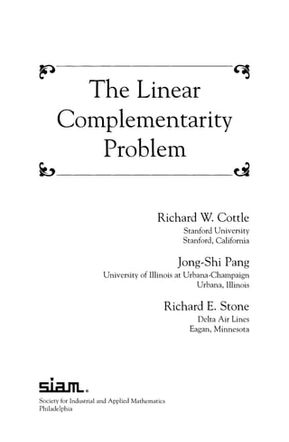The Linear
n
Complementarity
Problem
b ci
Richard W. Cottle
Stanford University
Stanford, California
Jong-Shi Pang
University of Illinois at Urbana-Champaign
Urbana, Illinois
Richard E. Stone
Delta Air Lines
Eagan, Minnesota
Society for Industrial and Applied Mathematics
Philadelphia
 