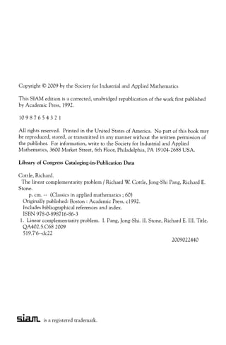 Copyright © 2009 by the Society for Industrial and Applied Mathematics
This SIAM edition is a corrected, unabridged republication of the work first published
by Academic Press, 1992.
10987654321
All rights reserved. Printed in the United States of America. No part of this book may
be reproduced, stored, or transmitted in any manner without the written permission of
the publisher. For information, write to the Society for Industrial and Applied
Mathematics, 3600 Market Street, 6th Floor, Philadelphia, PA 19104-2688 USA.
Library of Congress Cataloging-in-Publication Data
Cottle, Richard.
The linear complementarity problem / Richard W. Cottle, Jong-Shi Pang, Richard E.
Stone.
p. cm. -- (Classics in applied mathematics ; 60)
Originally published: Boston: Academic Press, c1992.
Includes bibliographical references and index.
ISBN 978-0-898716-86-3
. Linear complementarity problem. I. Pang, Jong-Shi. II. Stone, Richard E. III. Title.
QA402.5.C68 2009
519.7'6--dc22
2009022440
S.L2.JTL is a registered trademark.
 