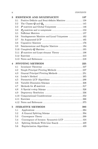 x CONTENTS
3 EXISTENCE AND MULTIPLICITY 137
3.1 Positive Definite and Semi-definite Matrices ................ 138
3.2 The Classes Q and Q0..................................... 145
3.3 P-matrices and Global Uniqueness ......................... 146
3.4 P- matrices and w-uniqueness .. ............................153
3.5 Sufficient Matrices ......................................... 157
3.6 Nondegenerate Matrices and Local Uniqueness ............. 162
3.7 An Augmented LCP ....................................... 165
3.8 Copositive Matrices ........................................ 176
3.9 Semimonotone and Regular Matrices ....................... 184
3.10 Completely-Q Matrices ......... ............................195
3.11 Z-matrices and Least-element Theory ...................... 198
3.12 Exercises ....................... ............................213
3.13 Notes and References ........... ............................218
4 PIVOTING METHODS 225
4.1 Invariance Theorems ....................................... 227
4.2 Simple Principal Pivoting Methods ......................... 237
4.3 General Principal Pivoting Methods ........................ 251
4.4 Lemke's Method ........................................... 265
4.5 Parametric LCP Algorithms ................................ 288
4.6 Variable Dimension Schemes ............................... 308
4.7 Methods for Z-matrices ........ ............................317
4.8 A Special n-step Scheme ................................... 326
4.9 Degeneracy Resolution ......... ............................336
4.10 Computational Considerations .. ............................352
4.11 Exercises ....................... ............................366
4.12 Notes and References ........... ............................375
5 ITERATIVE METHODS 383
5.1 Applications ................... ............................384
5.2 A General Splitting Scheme ............................... 394
5.3 Convergence Theory ........... ............................399
5.4 Convergence of Iterates: Symmetric LCP .................. 424
5.5 Splitting Methods With Line Search ....................... 429
5.6 Regularization Algorithms ................................. 439
 