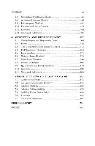 CONTENTS xi
5.7 Generalized Splitting Methods ............................. 445
5.8 A Damped-Newton Method ............................... 448
5.9 Interior-point Methods ....................................461
5.10 Residues and Error Bounds ................................475
5.11 Exercises ..................................................492
5.12 Notes and References ......................................498
6 GEOMETRY AND DEGREE THEORY 507
6.1 Global Degree and Degenerate Cones ...................... 509
6.2 Facets .....................................................522
6.3 The Geometric Side of Lemke's Method ................... 544
6.4 LCP Existence Theorems ..................................564
6.5 Local Analysis .............................................571
6.6 Matrix Classes Revisited .................................. 579
6.7 Superfluous Matrices ...................................... 596
6.8 Bounds on Degree .........................................603
6.9 Q0-matrices and Pseudomanifolds ......................... 610
6.10 Exercises ..................................................629
6.11 Notes and References ......................................634
7 SENSITIVITY AND STABILITY ANALYSIS 643
7.1 A Basic Framework ........................................644
7.2 An Upper Lipschitzian Property ...........................646
7.3 Solution Stability ..........................................659
7.4 Solution Differentiability .................................. 673
7.5 Stability Under Copositivity ............................... 683
7.6 Exercises ............................'......................693
7.7 Notes and References ......................................697
BIBLIOGRAPHY 701
INDEX 753
 