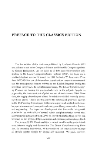 PREFACE TO THE CLASSICS EDITION
The first edition of this book was published by Academic Press in 1992
as a volume in the series Computer Science and Scientific Computing edited
by Werner Rheinboldt. As the most up-to-date and comprehensive pub-
lication on the Linear Complementarity Problem (LCP), the book was a
relatively instant success. It shared the 1994 Frederick W. Lanchester Prize
from INFORMS as one of the two best contributions to operations research
and the management sciences written in the English language during the
preceding three years. In the intervening years, The Linear Complementar-
ity Problem has become the standard reference on the subject. Despite its
popularity, the book went out of print and out of stock around 2005. Since
then, the supply of used copies offered for sale has dwindled to nearly zero at
rare-book prices. This is attributable to the substantial growth of interest
in the LCP coming from diverse fields such as pure and applied mathemat-
ics, operations research, computer science, game theory, economics, finance,
and engineering. An important development that has made this growth
possible is the availability of several robust complementarity solvers that
allow realistic instances of the LCP to be solved efficiently; these solvers can
be found on the Website http://neos.mcs.anl.gov/neos/solvers/index.html.
The present SIAM Classics edition is meant to address the grave imbal-
ance between supply and demand for The Linear Cornplementarity Prob-
lem. In preparing this edition, we have resisted the temptation to enlarge
an already sizable volume by adding new material. We have, however,
xin
 