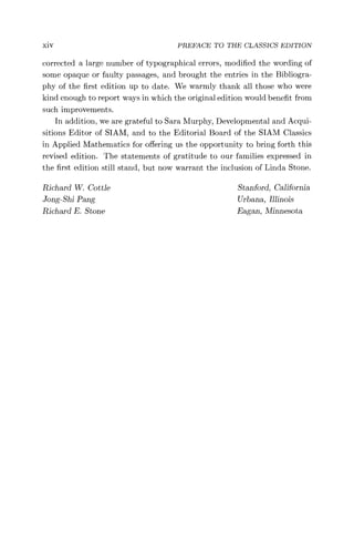 xiv PREFACE TO THE CLASSICS EDITION
corrected a large number of typographical errors, modified the wording of
some opaque or faulty passages, and brought the entries in the Bibliogra-
phy of the first edition up to date. We warmly thank all those who were
kind enough to report ways in which the original edition would benefit from
such improvements.
In addition, we are grateful to Sara Murphy, Developmental and Acqui-
sitions Editor of SIAM, and to the Editorial Board of the SIAM Classics
in Applied Mathematics for offering us the opportunity to bring forth this
revised edition. The statements of gratitude to our families expressed in
the first edition still stand, but now warrant the inclusion of Linda Stone.
Richard W. Cottle Stanford, California
Jong-Shi Pang Urbana, Illinois
Richard E. Stone Eagan, Minnesota
 