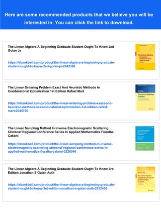 Here are some recommended products that we believe you will be
interested in. You can click the link to download.
The Linear Algebra A Beginning Graduate Student Ought To Know 2ed
Golan Js
https://ebookbell.com/product/the-linear-algebra-a-beginning-graduate-
student-ought-to-know-2ed-golan-js-2043396
The Linear Ordering Problem Exact And Heuristic Methods In
Combinatorial Optimization 1st Edition Rafael Mart
https://ebookbell.com/product/the-linear-ordering-problem-exact-and-
heuristic-methods-in-combinatorial-optimization-1st-edition-rafael-
mart-2045796
The Linear Sampling Method In Inverse Electromagnetic Scattering
Cbmsnsf Regional Conference Series In Applied Mathematics Fioralba
Cakoni
https://ebookbell.com/product/the-linear-sampling-method-in-inverse-
electromagnetic-scattering-cbmsnsf-regional-conference-series-in-
applied-mathematics-fioralba-cakoni-2226046
The Linear Algebra A Beginning Graduate Student Ought To Know 3rd
Edition Jonathan S Golan Auth
https://ebookbell.com/product/the-linear-algebra-a-beginning-graduate-
student-ought-to-know-3rd-edition-jonathan-s-golan-auth-2612458
 