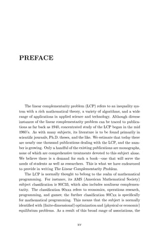 PREFACE
The linear complementarity problem (LCP) refers to an inequality sys-
tem with a rich mathematical theory, a variety of algorithms, and a wide
range of applications in applied science and technology. Although diverse
instances of the linear complementarity problem can be traced to publica-
tions as far back as 1940, concentrated study of the LCP began in the mid
1960's. As with many subjects, its literature is to be found primarily in
scientific journals, Ph.D. theses, and the like. We estimate that today there
are nearly one thousand publications dealing with the LCP, and the num-
ber is growing. Only a handful of the existing publications are monographs,
none of which are comprehensive treatments devoted to this subject alone.
We believe there is a demand for such a book—one that will serve the
needs of students as well as researchers. This is what we have endeavored
to provide in writing The Linear Complementarity Problem.
The LCP is normally thought to belong to the realm of mathematical
programming. For instance, its AMS (American Mathematical Society)
subject classification is 90C33, which also includes nonlinear complemen-
tarity. The classification 90xxx refers to economics, operations research,
programming, and games; the further classification 90Cxx is specifically
for mathematical programming. This means that the subject is normally
identified with (finite-dimensional) optimization and (physical or economic)
equilibrium problems. As a result of this broad range of associations, the
xv
 
