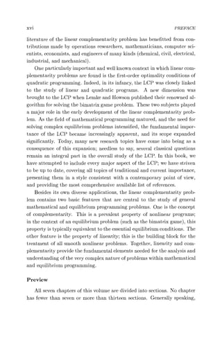 xvi PREFACE
literature of the linear complementarity problem has benefitted from con-
tributions made by operations researchers, mathematicians, computer sci-
entists, economists, and engineers of many kinds (chemical, civil, electrical,
industrial, and mechanical).
One particularly important and well known context in which linear com-
plementarity problems are found is the first-order optimality conditions of
quadratic programming. Indeed, in its infancy, the LCP was closely linked
to the study of linear and quadratic programs. A new dimension was
brought to the LCP when Lemke and Howson published their renowned al-
gorithm for solving the bimatrix game problem. These two subjects played
a major role in the early development of the linear complementarity prob-
lem. As the field of mathematical programming matured, and the need for
solving complex equilibrium problems intensified, the fundamental impor-
tance of the LCP became increasingly apparent, and its scope expanded
significantly. Today, many new research topics have come into being as a
consequence of this expansion; needless to say, several classical questions
remain an integral part in the overall study of the LCP. In this book, we
have attempted to include every major aspect of the LCP; we have striven
to be up to date, covering all topics of traditional and current importance,
presenting them in a style consistent with a contemporary point of view,
and providing the most comprehensive available list of references.
Besides its own diverse applications, the linear complementarity prob-
lem contains two basic features that are central to the study of general
mathematical and equilibrium programming problems. One is the concept
of complementarity. This is a prevalent property of nonlinear programs;
in the context of an equilibrium problem (such as the bimatrix game), this
property is typically equivalent to the essential equilibrium conditions. The
other feature is the property of linearity; this is the building block for the
treatment of all smooth nonlinear problems. Together, linearity and com-
plementarity provide the fundamental elements needed for the analysis and
understanding of the very complex nature of problems within mathematical
and equilibrium programming.
Preview
All seven chapters of this volume are divided into sections. No chapter
has fewer than seven or more than thirteen sections. Generally speaking,
 