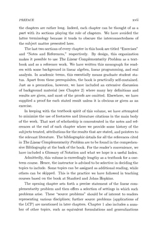 PREFACE xvii
the chapters are rather long. Indeed, each chapter can be thought of as a
part with its sections playing the role of chapters. We have avoided the
latter terminology because it tends to obscure the interconnectedness of
the subject matter presented here.
The last two sections of every chapter in this book are titled "Exercises"
and "Notes and References," respectively. By design, this organization
makes it possible to use The Linear Complementarity Problem as a text-
book and as a reference work. We have written this monograph for read-
ers with some background in linear algebra, linear programming, and real
analysis. In academic terms, this essentially means graduate student sta-
tus. Apart from these prerequisites, the book is practically self-contained.
Just as a precaution, however, we have included an extensive discussion
of background material (see Chapter 2) where many key definitions and
results are given, and most of the proofs are omitted. Elsewhere, we have
supplied a proof for each stated result unless it is obvious or given as an
exercise.
In keeping with the textbook spirit of this volume, we have attempted
to minimize the use of footnotes and literature citations in the main body
of the work. That sort of scholarship is concentrated in the notes and ref-
erences at the end of each chapter where we provide some history of the
subjects treated, attributions for the results that are stated, and pointers to
the relevant literature. The bibliographic details for all the references cited
in The Linear Complementarity Problem are to be found in the comprehen-
sive Bibliography at the back of the book. For the reader's convenience, we
have included a Glossary of Notation and what we hope is a useful Index.
Admittedly, this volume is exceedingly lengthy as a textbook for a one-
term course. Hence, the instructor is advised to be selective in deciding the
topics to include. Some topics can be assigned as additional reading, while
others can be skipped. This is the practice we have followed in teaching
courses based on the book at Stanford and Johns Hopkins.
The opening chapter sets forth a precise statement of the linear com-
plementarity problem and then offers a selection of settings in which such
problems arise. These "source problems" should be of interest to readers
representing various disciplines; further source problems (applications of
the LCP) are mentioned in later chapters. Chapter 1 also includes a num-
ber of other topics, such as equivalent formulations and generalizations
 