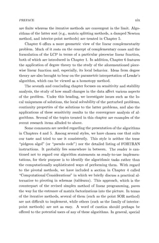 PREFACE xix
are finite whereas the iterative methods are convergent in the limit. Algo-
rithms of the latter sort (e.g., matrix splitting methods, a damped Newton
method, and interior-point methods) are treated in Chapter 5.
Chapter 6 offers a more geometric view of the linear complementarity
problem. Much of it rests on the concept of complementary cones and the
formulation of the LCP in terms of a particular piecewise linear function,
both of which are introduced in Chapter 1. In addition, Chapter 6 features
the application of degree theory to the study of the aforementioned piece-
wise linear function and, especially, its local behavior. Ideas from degree
theory are also brought to bear on the parametric interpretation of Lemke's
algorithm, which can be viewed as a homotopy method.
The seventh and concluding chapter focuses on sensitivity and stability
analysis, the study of how small changes in the data affect various aspects
of the problem. Under this heading, we investigate issues such as the lo-
cal uniqueness of solutions, the local solvability of the perturbed problems,
continuity properties of the solutions to the latter problems, and also the
applications of these sensitivity results to the convergence analysis of al-
gorithms. Several of the topics treated in this chapter are examples of the
recent research items alluded to above.
Some comments are needed regarding the presentation of the algorithms
in Chapters 4 and 5. Among several styles, we have chosen one that suits
our taste and tried to use it consistently. This style is neither the terse
"pidgeon algol" (or "pseudo code") nor the detailed listing of FORTRAN
instructions. It probably lies somewhere in between. The reader is cau-
tioned not to regard our algorithm statements as ready-to-use implemen-
tations, for their purpose is to identify the algorithmic tasks rather than
the computationally sophisticated ways of performing them. With regard
to the pivotal methods, we have included a section in Chapter 4 called
"Computational Considerations" in which we briefly discuss a practical al-
ternative to pivoting in schemas (tableaux). This approach, which is the
counterpart of the revised simplex method of linear programming, paves
the way for the entrance of matrix factorizations into the picture. In terms
of the iterative methods, several of them (such as the point SOR method)
are not difficult to implement, while others (such as the family of interior-
point methods) are not as easy. A word of caution should perhaps be
offered to the potential users of any of these algorithms. In general, special
 