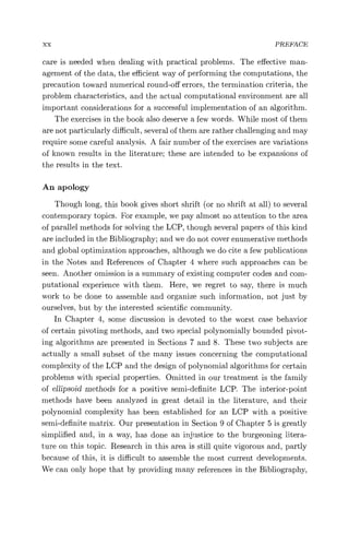 xx PREFACE
care is needed when dealing with practical problems. The effective man-
agement of the data, the efficient way of performing the computations, the
precaution toward numerical round-off errors, the termination criteria, the
problem characteristics, and the actual computational environment are all
important considerations for a successful implementation of an algorithm.
The exercises in the book also deserve a few words. While most of them
are not particularly difficult, several of them are rather challenging and may
require some careful analysis. A fair number of the exercises are variations
of known results in the literature; these are intended to be expansions of
the results in the text.
An apology
Though long, this book gives short shrift (or no shrift at all) to several
contemporary topics. For example, we pay almost no attention to the area
of parallel methods for solving the LCP, though several papers of this kind
are included in the Bibliography; and we do not cover enumerative methods
and global optimization approaches, although we do cite a few publications
in the Notes and References of Chapter 4 where such approaches can be
seen. Another omission is a summary of existing computer codes and com-
putational experience with them. Here, we regret to say, there is much
work to be done to assemble and organize such information, not just by
ourselves, but by the interested scientific community.
In Chapter 4, some discussion is devoted to the worst case behavior
of certain pivoting methods, and two special polynomially bounded pivot-
ing algorithms are presented in Sections 7 and 8. These two subjects are
actually a small subset of the many issues concerning the computational
complexity of the LCP and the design of polynomial algorithms for certain
problems with special properties. Omitted in our treatment is the family
of ellipsoid methods for a positive semi-definite LCP. The interior-point
methods have been analyzed in great detail in the literature, and their
polynomial complexity has been established for an LCP with a positive
semi-definite matrix. Our presentation in Section 9 of Chapter 5 is greatly
simplified and, in a way, has done an injustice to the burgeoning litera-
ture on this topic. Research in this area is still quite vigorous and, partly
because of this, it is difficult to assemble the most current developments.
We can only hope that by providing many references in the Bibliography,
 