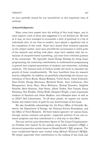 PREFACE xxi
we have partially atoned for our insensitivity to this important class of
methods.
Acknowledgments
Many years have passed since the writing of this book began, and in
some respects (such as those just suggested) it is not finished yet. Be that
as it may, we have managed to accumulate a debt of gratitude to a list of
individuals who, at one time or another, have played a significant role in
the completion of this work. Some have shared their technical expertise
on the subject matter, some have provided the environment in which parts
of the research and writing took place, some have assisted with the in-
tricacies of computer-based typesetting, and some have criticized portions
of the manuscript. We especially thank George Dantzig for siring linear
programming; his continuing contributions to mathematical programming
in general have inspired generations of students and researchers, including
ourselves. The seminal work of Carlton Lemke did much to stimulate the
growth of linear complementarity. We have benefitted from his research
and his collegiality. In addition, we gratefully acknowledge the diverse con-
tributions of Steve Brady, Rainer Burkard, Curtis Eaves, Ulrich Eckhardt,
Gene Golub, George Herrmann, Bernhard Korte, Jerry Lieberman, Olvi
Mangasarian, Ernst Mayr, Steve Robinson, Michael Saunders, Siegfried
Schaible, Herb Shulman, John Stone, Albert Tucker, Pete Veinott, Franz
Weinberg, Wes Winkler, Philip Wolfe, Margaret Wright, a host of graduate
students at Stanford and Johns Hopkins, and colleagues there as well as
at AT&T Bell Laboratories. To all these people, we express our sincere
thanks and absolve them of guilt for any shortcomings of this book.
We also thankfully acknowledge the Air Force Office of Scientific Re-
search, the Department of Energy, the National Science Foundation, and
the Office of Naval Research. All these federal agencies—at various times,
through various contracts and grants—supported portions of our own re-
search programs and thus contributed in a vital way to this effort.
The text and the more elementary figures of The Linear Complementar-
ity Problem were typeset by the authors using Leslie Lamport's LATEX, a
document preparation system based on Donald Knuth's ThX program. The
more complicated figures were created using Michael Wichura's PICThX.
We deeply appreciate their contributions to the making of this book and
 