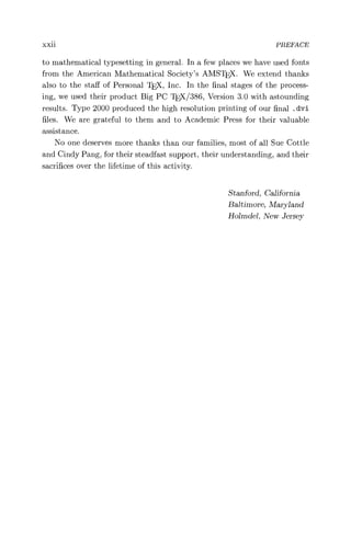 xxii PREFACE
to mathematical typesetting in general. In a few places we have used fonts
from the American Mathematical Society's AMSTEX. We extend thanks
also to the staff of Personal TEX, Inc. In the final stages of the process-
ing, we used their product Big PC 'IEX/386, Version 3.0 with astounding
results. Type 2000 produced the high resolution printing of our final . dvi
files. We are grateful to them and to Academic Press for their valuable
assistance.
No one deserves more thanks than our families, most of all Sue Cottle
and Cindy Pang, for their steadfast support, their understanding, and their
sacrifices over the lifetime of this activity.
Stanford, California
Baltimore, Maryland
Holmdel, New Jersey
 