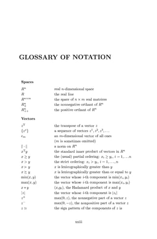 GLOSSARY OF NOTATION
Spaces
Rn real n-dimensional space
R the real line
Rn X Tn the space of n x m real matrices
R+ the nonnegative orthant of Rn
R++ the positive orthant of Rn
Vectors
zT the transpose of a vector z
{zv} a sequence of vectors z1 , z2 , z3 , .. .
eM an m-dimensional vector of all ones
(m is sometimes omitted)
HI anormonRm
xT y the standard inner product of vectors in Rn
x > y the (usual) partial ordering: xi > y2 , i = 1, ... n
x > y the strict ordering: xz > yz, i = 1, ... n
x >- y x is lexicographically greater than y
x >- y x is lexicographically greater than or equal to y
min(x, y) the vector whose i-th component is min(x, yz)
max(x, y) the vector whose i-th component is max(x, y2)
x * y (xjyj), the Hadamard product of x and y
zI the vector whose i-th component is Izz
z+ max(O, z), the nonnegative part of a vector z
z— max(O, —z), the nonpositive part of a vector z
z - the sign pattern of the components of z is
xxiii
 