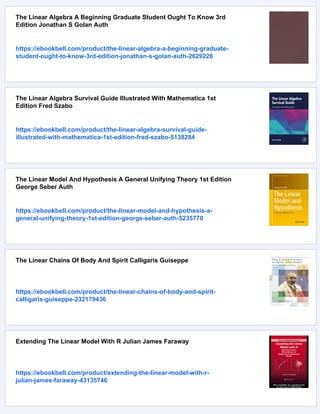 The Linear Algebra A Beginning Graduate Student Ought To Know 3rd
Edition Jonathan S Golan Auth
https://ebookbell.com/product/the-linear-algebra-a-beginning-graduate-
student-ought-to-know-3rd-edition-jonathan-s-golan-auth-2629226
The Linear Algebra Survival Guide Illustrated With Mathematica 1st
Edition Fred Szabo
https://ebookbell.com/product/the-linear-algebra-survival-guide-
illustrated-with-mathematica-1st-edition-fred-szabo-5138284
The Linear Model And Hypothesis A General Unifying Theory 1st Edition
George Seber Auth
https://ebookbell.com/product/the-linear-model-and-hypothesis-a-
general-unifying-theory-1st-edition-george-seber-auth-5235770
The Linear Chains Of Body And Spirit Calligaris Guiseppe
https://ebookbell.com/product/the-linear-chains-of-body-and-spirit-
calligaris-guiseppe-232179436
Extending The Linear Model With R Julian James Faraway
https://ebookbell.com/product/extending-the-linear-model-with-r-
julian-james-faraway-43135746
 