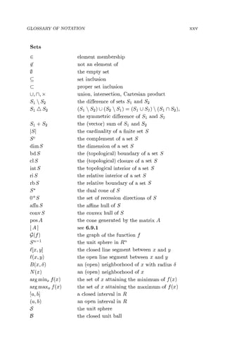 GLOSSARY OF NOTATION
Sets
E element membership
not an element of
the empty set
C set inclusion
C proper set inclusion
U, n, x union, intersection, Cartesian product
Sl  S2 the difference of sets Si and S2
S1 O S2 (51 'S2) U (S2  Sl) _ (S1 U S2)  (S1 n S2) ,
the symmetric difference of Sl and S2
Sl + Sz the (vector) sum of Sl and S2
the cardinality of a finite set S
SC the complement of a set S
dim S the dimension of a set S
bd S the (topological) boundary of a set S
cl S the (topological) closure of a set S
int S the topological interior of a set S
ri S the relative interior of a set S
rb S the relative boundary of a set S
S* the dual cone of S
O+S the set of recession directions of S
affn S the affine hull of S
cony S the convex hull of S
pos A the cone generated by the matrix A
[A] see 6.9.1
g(f) the graph of the function f
Sn-1 the unit sphere in Rn
£[x, y] the closed line segment between x and y
£(x, y) the open line segment between x and y
B(x, S) an (open) neighborhood of x with radius S
N(x) an (open) neighborhood of r
arg minx f (x) the set of x attaining the minimum of f (x)
arg maxi f (a) the set of x attaining the maximum of f (x)
[a, b] a closed interval in R
(a, b) an open interval in R
S the unit sphere
23 the closed unit ball
xxv
 