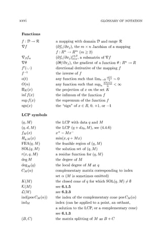 xxvi GLOSSARY OF NOTATION
Functions
f : D -* 1Z a mapping with domain D and range R
Vf (8 f2 /axe ), the m x n Jacobian of a mapping
f:Rn-^Rm. (m > 2)
V ßfa (aff /äxß )ZEä , a submatrix of Vf
VO (OOB/öaj ), the gradient of a function 0 : RTh3 R
f'(,) directional derivative of the mapping f
f -1 the inverse of f
0(t) any function such that limt_^o = 0
0(n) any function such that sup )' < oc
HK(X) the projection of x on the set K
inf f (x) the infimum of the function f
sup f (x) the supremum of the function f
sgn(x) the "sign" of x E R, 0, +1, or -1
LCP symbols
(q, M) the LCP with data q and M
(q, d, M) the LCP (q + dzo , M), see (4.4.6)
fM (x) x+ - Mx-
Hq,M(x) min(x, q + Mx)
FEA(q, M) the feasible region of (q, M)
SOL(q, M) the solution set of (q, M)
r(x, q, M) a residue function for (q, M)
deg M the degree of M
deg(q) the local degree of M at q
CM(ct) complementary matrix corresponding to index
set a (M is sometimes omitted)
K(M) the closed cone of q for which SOL(q, M))4 0
K(M) see 6.1.5
G(M) see 6.2.3
ind(pos Cm (a)) the index of the complementary cone pos Cm (a)
indM index (can be applied to a point, an orthant,
a solution to the LCP, or a complementary cone)
see 6.1.3
(B, C) the matrix splitting of M as B + C
 