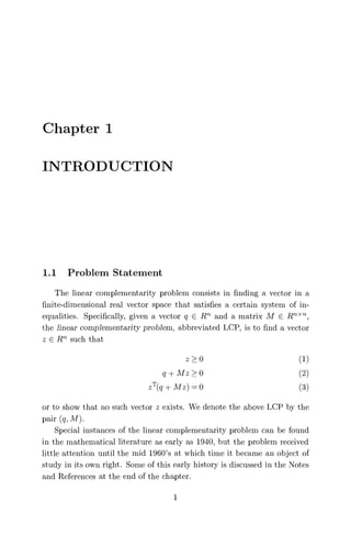 Chapter 1
INTRODUCTION
1.1 Problem Statement
The linear complementarity problem consists in finding a vector in a
finite-dimensional real vector space that satisfies a certain system of in-
equalities. Specifically, given a vector q E Rn and a matrix M E RnXT
the linear complementarity problem, abbreviated LCP, is to find a vector
z E R such that
z > 0 (1)
q -I- Mz 0 (2)
z T(q + Mz) = 0 (3)
or to show that no such vector z exists. We denote the above LCP by the
pair (q, M).
Special instances of the linear complementarity problem can be found
in the mathematical literature as early as 1940, but the problem received
little attention until the mid 1960's at which time it became an object of
study in its own right. Some of this early history is discussed in the Notes
and References at the end of the chapter.
1
 