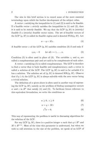 2 1 INTRODUCTION
Our aim in this brief section is to record some of the more essential
terminology upon which the further development of the subject relies.
A vector z satisfying the inequalities in (1) and (2) is said to be feasible.
If a feasible vector z strictly satisfies the inequalities in (1) and (2), then
it is said to be strictly feasible. We say that the LCP (q, M) is (strictly)
feasible if a (strictly) feasible vector exists. The set of feasible vectors of
the LCP (q, M) is called its feasible region and is denoted FEA(q, M). Let
w = q + Mz . (4)
A feasible vector z of the LCP (q, M) satisfies condition (3) if and only if
ziwZ = 0 for all i = 1, ... , n. (5)
Condition (5) is often used in place of (3). The variables z2 and wi are
called a complementary pair and are said to be complements of each other.
A vector z satisfying (5) is called complementary. The LCP is therefore
to find a vector that is both feasible and complementary; such a vector is
called a solution of the LCP. The LCP (q, M) is said to be solvable if it
has a solution. The solution set of (q, M) is denoted SOL(q, M). Observe
that if q > 0, the LCP (q, M) is always solvable with the zero vector being
a trivial solution.
The definition of w given above is often used in another way of express-
ing the LCP (q, M), namely as the problem of finding nonnegative vectors
w and z in R"'' that satisfy (4) and (5). To facilitate future reference to
this equivalent formulation, we write the conditions as
w >0, z >0 (6)
w = q + Mz (7)
zTw = 0. (8)
This way of representing the problem is useful in discussing algorithms for
the solution of the LCP.
For any LCP (q, M), there is a positive integer n such that q E R' and
M E RT "Th. Most of the time this parameter is understood, but when we
wish to call attention to the size of the problem, we speak of an LCP of
 