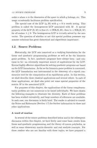 1.2 SOURCE PROBLEMS 3
order n where n is the dimension of the space to which q belongs, etc. This
usage occasionally facilitates problem specification.
The special case of the LCP (q, M) with q = 0 is worth noting. This
problem is called the homogeneous LCP associated with M. A special
property of the LCP (0, M) is that if z E SOL(0, M), then Az e SOL(0, M)
for all scalars A > 0. The homogeneous LCP is trivially solved by the zero
vector. The question of whether or not this special problem possesses any
nonzero solutions has great theoretical and algorithmic importance.
1.2 Source Problems
Historically, the LCP was conceived as a unifying formulation for the
linear and quadratic programming problems as well as for the bimatrix
game problem. In fact, quadratic programs have always been—and con-
tinue to be—an extremely important source of applications for the LCP.
Several highly effective algorithms for solving quadratic programs are based
on the LCP formulation. As far as the bimatrix game problem is concerned,
the LCP formulation was instrumental in the discovery of a superb con-
structive tool for the computation of an equilibrium point. In this section,
we shall describe these classical applications and several others. In each of
these applications, we shall also point out some special properties of the
matrix M in the associated LCP.
For purposes of this chapter, the applications of the linear complemen-
tarity problem are too numerous to be listed individually. We have chosen
the following examples to illustrate the diversity. Each of these problems
has been studied extensively, and large numbers of references are available.
In each case, our discussion is fairly brief. The reader is advised to consult
the Notes and References (Section 1.7) for further information on these and
other applications.
A word of caution
In several of the source problems described below and in the subsequent
discussion within this chapter, we have freely used some basic results from
linear and quadratic programming, and the theory of convex polyhedra, as
well as some elementary matrix-theoretic and real analysis concepts. For
those readers who are not familiar with these topics, we have prepared a
 