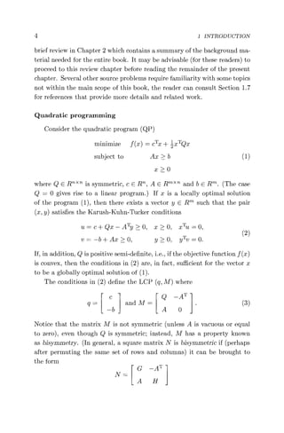 4 1 INTRODUCTION
brief review in Chapter 2 which contains a summary of the background ma-
terial needed for the entire book. It may be advisable (for these readers) to
proceed to this review chapter before reading the remainder of the present
chapter. Several other source problems require familiarity with some topics
not within the main scope of this book, the reader can consult Section 1.7
for references that provide more details and related work.
Quadratic programming
Consider the quadratic program (QP)
minimize f (x) = cTx + ZxTQx
subject to Ax > b (1)
x >0
where Q E RT "
Th is symmetric, c E R, A E Rm" and b E R. (The case
Q = 0 gives rise to a linear program.) If x is a locally optimal solution
of the program (1), then there exists a vector y E Rm such that the pair
(x, y) satisfies the Karush-Kuhn-Tucker conditions
u = c +Qx—ATy> 0, x>0, xTU =O,
v =—b +Ax>0, y >0, yTV =0. (2)
If, in addition, Q is positive semi-definite, i.e., if the objective function f (x)
is convex, then the conditions in (2) are, in fact, sufficient for the vector x
to be a globally optimal solution of (1).
The conditions in (2) define the LCP (q, M) where
c Q —AT
q= andM= (3)
—b A 0
Notice that the matrix M is not symmetric (unless A is vacuous or equal
to zero), even though Q is symmetric; instead, M has a property known
as bisymmetry. (In general, a square matrix N is bisymmetric if (perhaps
after permuting the same set of rows and columns) it can be brought to
the form
G —A'
A H
 