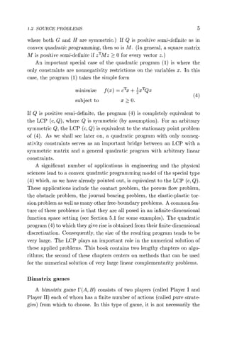1.2 SOURCE PROBLEMS 5
where both G and H are symmetric.) If Q is positive semi-definite as in
convex quadratic programming, then so is M. (In general, a square matrix
M is positive semi-definite if zTMz > 0 for every vector z.)
An important special case of the quadratic program (1) is where the
only constraints are nonnegativity restrictions on the variables x. In this
case, the program (1) takes the simple form
minimize f (x) = cTx + zxTQx
subject to x > 0. (4)
If Q is positive semi-definite, the program (4) is completely equivalent to
the LCP (c, Q), where Q is symmetric (by assumption). For an arbitrary
symmetric Q, the LCP (c, Q) is equivalent to the stationary point problem
of (4). As we shall see later on, a quadratic program with only nonneg-
ativity constraints serves as an important bridge between an LCP with a
symmetric matrix and a general quadratic program with arbitrary linear
constraints.
A significant number of applications in engineering and the physical
sciences lead to a convex quadratic programming model of the special type
(4) which, as we have already pointed out, is equivalent to the LCP (c, Q).
These applications include the contact problem, the porous flow problem,
the obstacle problem, the journal bearing problem, the elastic-plastic tor-
sion problem as well as many other free-boundary problems. A common fea-
ture of these problems is that they are all posed in an infinite-dimensional
function space setting (see Section 5.1 for some examples). The quadratic
program (4) to which they give rise is obtained from their finite-dimensional
discretization. Consequently, the size of the resulting program tends to be
very large. The LCP plays an important role in the numerical solution of
these applied problems. This book contains two lengthy chapters on algo-
rithms; the second of these chapters centers on methods that can be used
for the numerical solution of very large linear complementarity problems.
Bimatrix games
A bimatrix game F(A, B) consists of two players (called Player I and
Player II) each of whom has a finite number of actions (called pure strate-
gies) from which to choose. In this type of game, it is not necessarily the
 