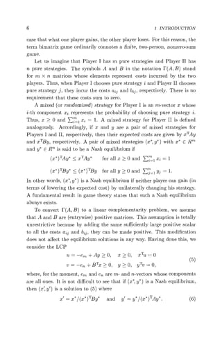 6 1 INTRODUCTION
case that what one player gains, the other player loses. For this reason, the
term bimatrix game ordinarily connotes a finite, two-person, nonzero-sum
game.
Let us imagine that Player I has m pure strategies and Player II has
n pure strategies. The symbols A and B in the notation F(A, B) stand
for m x n matrices whose elements represent costs incurred by the two
players. Thus, when Player I chooses pure strategy i and Player II chooses
pure strategy j, they incur the costs aid and b2^, respectively. There is no
requirement that these costs sum to zero.
A mixed (or randomized) strategy for Player I is an m-vector x whose
i-th component x. represents the probability of choosing pure strategy i.
Thus, x > 0 and E?" 1 xi = 1. A mixed strategy for Player II is defined
analogously. Accordingly, if x and y are a pair of mixed strategies for
Players I and II, respectively, then their expected costs are given by xTAy
and xTBy, respectively. A pair of mixed strategies (x*, y*) with x* E R""'
and y* E R' is said to be a Nash equilibrium if
(x*) TAy* < x`I'Ay* for all x > 0 and E2"1 xi = 1
(x*) T
'By* < (x*) TBy for all y> 0 and Ej i y = 1.
In other words, (x*, y*) is a Nash equilibrium if neither player can gain (in
terms of lowering the expected cost) by unilaterally changing his strategy.
A fundamental result in game theory states that such a Nash equilibrium
always exists.
To convert F(A, B) to a linear complementarity problem, we assume
that A and B are (entrywise) positive matrices. This assumption is totally
unrestrictive because by adding the same sufficiently large positive scalar
to all the costs aid and b2^, they can be made positive. This modification
does not affect the equilibrium solutions in any way. Having done this, we
consider the LCP
u =—e,,,, +Ay>0, x>0, xTu =0
(5)
v =—en +BTx>0, y >0, yTv =0,
where, for the moment, em and e7z are m- and n-vectors whose components
are all ones. It is not difficult to see that if (x*, y*) is a Nash equilibrium,
then (x', y') is a solution to (5) where
x' = x*/(x*)TBy* and y = y* /(x* )TAy* • (6)
 