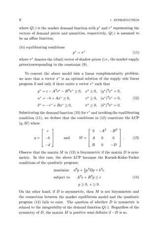 8 1 INTRODUCTION
where Q(.) is the market demand function with p* and r* representing the
vectors of demand prices and quantities, respectively, Q(•) is assumed to
be an affine function;
(iii) equilibrating conditions
p* _ 7r* (11)
where ir* denotes the (dual) vector of shadow prices (i.e., the market supply
prices) corresponding to the constraint (9).
To convert the above model into a linear complementarity problem,
we note that a vector x* is an optimal solution of the supply side linear
program if and only if there exists a vector v* such that
y* = c — ATv* — BTrr* > 0, x* > 0, (y* )Tx* = 0,
u* = —b + Ax* > 0, v* > 0, (u*) Tv* = 0, (12)
b* = —r* + Bx* > 0, > 0, (8*)TTr* = 0.
Substituting the demand function (10) for r* and invoking the equilibrating
condition (11), we deduce that the conditions in (12) constitute the LCP
(q, M) where
c 0 _AT —BT
q= —b and M= A 0 0 (13)
d B 0 —D
Observe that the matrix M in (13) is bisymmetric if the matrix D is sym-
metric. In this case, the above LCP becomes the Karush-Kuhn-Tucker
conditions of the quadratic program:
maximize dT
p + 1 pTDp + bTv
subject to ATv + BTp < c (14)
p>0, v>0.
On the other hand, if D is asymmetric, then M is not bisymmetric and
the connection between the market equilibrium model and the quadratic
program (14) fails to exist. The question of whether D is symmetric is
related to the integrability of the demand function Q(.). Regardless of the
symmetry of D, the matrix M is positive semi-definite if —D is so.
 