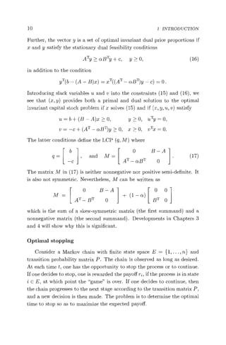10 1 INTRODUCTION
Further, the vector y is a set of optimal invariant dual price proportions if
x and y satisfy the stationary dual feasibility conditions
ATy>aBTy+c, y>0, (16)
in addition to the condition
YT(b — (A — B)x) = XT«AT — uB^y — c) = 0.
Introducing slack variables u and v into the constraints (15) and (16), we
see that (x, y) provides both a primal and dual solution to the optimal
invariant capital stock problem if x solves (15) and if (x, y, u, v) satisfy
u=b+(B—A)x>0, y>O, uTy=0,
v=—c+(AT —aB^y>0, x>0, vTx=O.
The latter conditions define the LCP (q, M) where
E b 1r 0 B—A
q = I , and M= I I. (17)
L
—C
L
A i —aBT0
The matrix M in (17) is neither nonnegative nor positive semi-definite. It
is also not symmetric. Nevertheless, M can be written as
0 B—A 00
M= + (1 — a)
AT — BT 0 BT 0
which is the sum of a skew-symmetric matrix (the first summand) and a
nonnegative matrix (the second summand). Developments in Chapters 3
and 4 will show why this is significant.
Optimal stopping
Consider a Markov chain with finite state space E = {l, ... , u} and
transition probability matrix P. The chain is observed as long as desired.
At each time t, one has the opportunity to stop the process or to continue.
If one decides to stop, one is rewarded the payoff ri, if the process is in state
i U E, at which point the "game" is over. If one decides to continue, then
the chain progresses to the next stage according to the transition matrix P,
and a new decision is then made. The problem is to determine the optimal
time to stop so as to maximize the expected payoff.
 