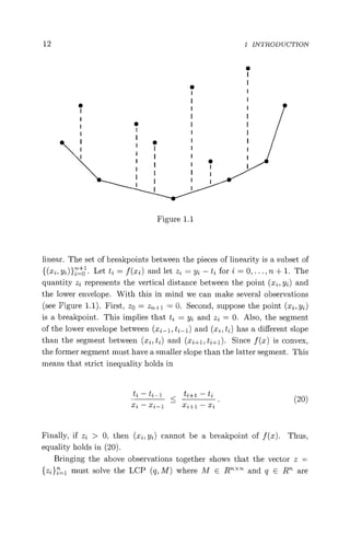 12 I INTRODUCTION
S
Figure 1.1
linear. The set of breakpoints between the pieces of linearity is a subset of
{(xi, yz) }iof . Let ti = f (xi) and let zz = y2 — tz for i = 0, ..., n + 1. The
quantity zz represents the vertical distance between the point (xi, yz) and
the lower envelope. With this in mind we can make several observations
(see Figure 1.1). First, z0 = z^,, + l = 0. Second, suppose the point (xi, y)
is a breakpoint. This implies that ti = yz and zi = 0. Also, the segment
of the lower envelope between (xi-1, ti-1) and (xi, ti) has a different slope
than the segment between (xi, tz) and (xi+i, t2+1). Since f (x) is convex,
the former segment must have a smaller slope than the latter segment. This
means that strict inequality holds in
t2 - ti- 1 < t2+1 - ti(20)
xi - x2-1
<
xi+1 - Xi
Finally, if zi > 0, then (xi, yz) cannot be a breakpoint of f (x). Thus,
equality holds in (20).
Bringing the above observations together shows that the vector z =
{z1} 1 must solve the LCP (q, M) where M E Rn < Th and q E Rn are
 