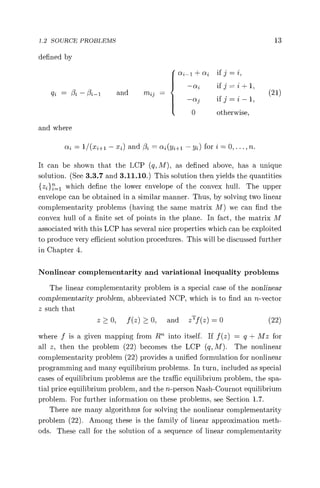 1.2 SOURCE PROBLEMS 13
defined by
ai-1 + cq if j = 2,
qj = ßZ - ßj -i and
and where
—ai if j = i + 1,
mit _ (21)
—ctij if j = i — 1,
0 otherwise,
nj= 1 /(xi+1 — x2) and /3 = ai(y1+i — y2) for i = 0, ... , n.
It can be shown that the LCP (q, M), as defined above, has a unique
solution. (See 3.3.7 and 3.11.10.) This solution then yields the quantities
{zz }z 1 which define the lower envelope of the convex hull. The upper
envelope can be obtained in a similar manner. Thus, by solving two linear
complementarity problems (having the same matrix M) we can find the
convex hull of a finite set of points in the plane. In fact, the matrix M
associated with this LCP has several nice properties which can be exploited
to produce very efficient solution procedures. This will be discussed further
in Chapter 4.
Nonlinear complementarity and variational inequality problems
The linear complementarity problem is a special case of the nonlinear
complementarity problem, abbreviated NCP, which is to find an n-vector
z such that
z > 0, f (z) > 0, and zT f (z) = 0 (22)
where f is a given mapping from R" into itself. If f (z) = q + Mz for
all z, then the problem (22) becomes the LCP (q, M). The nonlinear
complementarity problem (22) provides a unified formulation for nonlinear
programming and many equilibrium problems. In turn, included as special
cases of equilibrium problems are the traffic equilibrium problem, the spa-
tial price equilibrium problem, and the n-person Nash-Cournot equilibrium
problem. For further information on these problems, see Section 1.7.
There are many algorithms for solving the nonlinear complementarity
problem (22). Among these is the family of linear approximation meth-
ods. These call for the solution of a sequence of linear complementarity
 