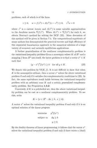 14 1 INTRODUCTION
problems, each of which is of the form
z > 0, w = f (zk ) + A(zk )(z — zk ) > 0, zTw = 0
where zk is a current iterate and A(zk ) is some suitable approximation
to the Jacobian matrix V f (zk ). When A(zk ) = V f (zk ) for each k, we
obtain Newton's method for solving the NCP (22). More discussion of
this method will be given in Section 7.4. The computational experience of
many authors has demonstrated the practical success and high efficiency of
this sequential linearization approach in the numerical solution of a large
variety of economic and network equilibrium applications.
A further generalization of the nonlinear complementarity problem is
the variational inequality problem Given a nonempty subset K of R and a
mapping f from RTh into itself, the latter problem is to find a vector x* E K
such that
(y — x*)Tf(x*) > 0 for all y E K. (23)
We denote this problem by VI(K, f). It is not difficult to show that when
K is the nonnegative orthant, then a vector x* solves the above variational
problem if and only if it satisfies the complementarity conditions in (22). In
fact, the same equivalence result holds between the variational inequality
problem with an arbitrary cone K and a certain generalized complemen-
tarity problem. See Proposition 1.5.2.
Conversely, if K is a polyhedral set, then the above variational inequal-
ity problem can be cast as a nonlinear complementarity problem. To see
this, write
K={xER"':Ax>b, x>0}.
A vector x* solves the variational inequality problem if and only if it is an
optimal solution of the linear program
minimize yT f (x* )
subject to Ay > b
y > 0.
By the duality theorem of linear programming, it follows that the vector x*
solves the variational inequality problem if and only if there exists a (dual)
 