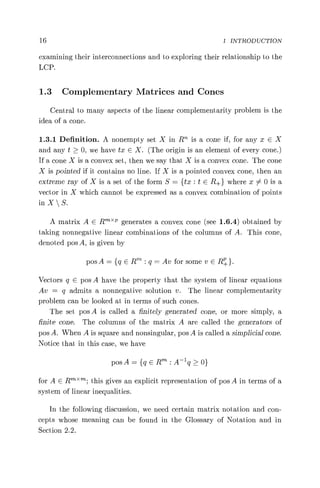 16 1 INTRODUCTION
examining their interconnections and to exploring their relationship to the
LCP.
1.3 Complementary Matrices and Cones
Central to many aspects of the linear complementarity problem is the
idea of a cone.
1.3.1 Definition. A nonempty set X in RTh is a cone if, for any x E X
and any t > 0, we have tx E X. (The origin is an element of every cone.)
If a cone X is a convex set, then we say that X is a convex cone. The cone
X is pointed if it contains no line. If X is a pointed convex cone, then an
extreme ray of X is a set of the form S = {tx: t E R+ } where x 0 is a
vector in X which cannot be expressed as a convex combination of points
in X  S.
A matrix A E R X P generates a convex cone (see 1.6.4) obtained by
taking nonnegative linear combinations of the columns of A. This cone,
denoted pos A, is given by
posA= {gERt':q=Av for some vER+}.
Vectors q E pos A have the property that the system of linear equations
Av = q admits a nonnegative solution v. The linear complementarity
problem can be looked at in terms of such cones.
The set pos A is called a finitely generated cone, or more simply, a
finite cone. The columns of the matrix A are called the generators of
pos A. When A is square and nonsingular, pos A is called a simplicial cone.
Notice that in this case, we have
posA= {geRt :A— 'q>0}
for A E R''''; this gives an explicit representation of pos A in terms of a
system of linear inequalities.
In the following discussion, we need certain matrix notation and con-
cepts whose meaning can be found in the Glossary of Notation and in
Section 2.2.
 