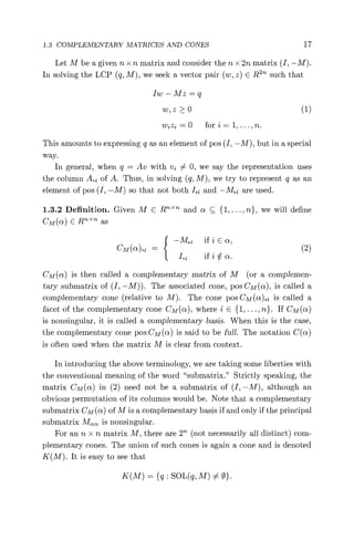 1.3 COMPLEMENTARY MATRICES AND CONES 17
Let M be a given n x n matrix and consider the n x 2n matrix (I, —M).
In solving the LCP (q, M), we seek a vector pair (w, z) E Ren such that
1w — Mz = q
w, z > 0 (1)
wjz2 =0 fori= 1,...,n.
This amounts to expressing q as an element of pos (I, —M), but in a special
way.
In general, when q = Av with vi 0, we say the representation uses
the column A. of A. Thus, in solving (q, M), we try to represent q as an
element of pos (I, —M) so that not both I. and —M.Z are used.
1.3.2 Definition. Given M C RT >< and a C {l, ..., n}, we will define
CM(c) E Rn"n as
—M., if i E a,
CM(^)•i = (2)
I. ifi0a.
CM(c) is then called a complementary matrix of M (or a complemen-
tary submatrix of (I, —M)). The associated cone, pos CM(a), is called a
complementary cone (relative to M). The cone pos CM (a).I is called a
facet of the complementary cone CM(ce), where i E {1,...,n}. If CM(a)
is nonsingular, it is called a complementary basis. When this is the case,
the complementary cone pos CM (a) is said to be full. The notation C(a)
is often used when the matrix M is clear from context.
In introducing the above terminology, we are taking some liberties with
the conventional meaning of the word "submatrix." Strictly speaking, the
matrix CM(n) in (2) need not be a submatrix of (I, —M), although an
obvious permutation of its columns would be. Note that a complementary
submatrix CM(a) of M is a complementary basis if and only if the principal
submatrix Maa is nonsingular.
For an n x n matrix M, there are 2n (not necessarily all distinct) com-
plementary cones. The union of such cones is again a cone and is denoted
K(M). It is easy to see that
K(M) = {q: SOL(q, M) 0}.
 