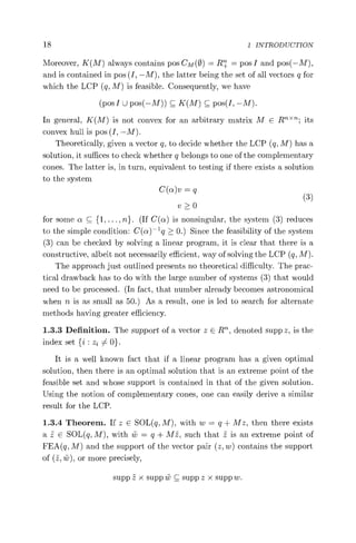 18 1 INTRODUCTION
Moreover, K(M) always contains pos CM(0) = R+ = pos I and pos( —M),
and is contained in pos (I, —M), the latter being the set of all vectors q for
which the LCP (q, M) is feasible. Consequently, we have
(pos I U pos(—M)) C K(M) C pos(I, —M).
In general, K(M) is not convex for an arbitrary matrix M E Rn"n; its
convex hull is pos (I, —M).
Theoretically, given a vector q, to decide whether the LCP (q, M) has a
solution, it suffices to check whether q belongs to one of the complementary
cones. The latter is, in turn, equivalent to testing if there exists a solution
to the system
C(cti)v = q (3)
v>0
for some C {1, ..., n}. (If C(a) is nonsingular, the system (3) reduces
to the simple condition: C(n) —l q > 0.) Since the feasibility of the system
(3) can be checked by solving a linear program, it is clear that there is a
constructive, albeit not necessarily efficient, way of solving the LCP (q, M).
The approach just outlined presents no theoretical difficulty. The prac-
tical drawback has to do with the large number of systems (3) that would
need to be processed. (In fact, that number already becomes astronomical
when n is as small as 50.) As a result, one is led to search for alternate
methods having greater efficiency.
1.3.3 Definition. The support of a vector z E R', denoted supp z, is the
index set {i : z2 54 0}.
It is a well known fact that if a linear program has a given optimal
solution, then there is an optimal solution that is an extreme point of the
feasible set and whose support is contained in that of the given solution.
Using the notion of complementary cones, one can easily derive a similar
result for the LCP.
1.3.4 Theorem. If z E SOL(q, M), with w = q + Mz, then there exists
a z E SOL(q, M), with w = q + Mz, such that z is an extreme point of
FEA(q, M) and the support of the vector pair (z, w) contains the support
of (z, iv), or more precisely,
supp z x supp w C supp z x supp w.
 