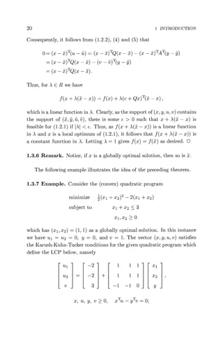 20 1 INTRODUCTION
Consequently, it follows from (1.2.2), (4) and (5) that
0 = (x — x)T(u — ü) = (x — j) TQ(x — i) — (x — x)TAT(y — )
(x - x)TQ(x -) - (v - v)T(y - )
= (x — x)TQ(x — x).
Thus, for A E R we have
f(x + A(x — x)) = f(x) + A(c + Qx) T( — x),
which is a linear function in .A. Clearly, as the support of (x, y, u, v) contains
the support of (x, y, ü, v), there is some E > 0 such that x + )(x — x) is
feasible for (1.2.1) if A < e. Thus, as f (x + )(x — x)) is a linear function
in .A and x is a local optimum of (1.2.1), it follows that f (x + )(Jv — x)) is
a constant function in A. Letting A = 1 gives f (x) = f() as desired. ❑
1.3.6 Remark. Notice, if x is a globally optimal solution, then so is .
The following example illustrates the idea of the preceding theorem.
1.3.7 Example. Consider the (convex) quadratic program
minimize 2(x1 + x2)2 — 2(x1 + X2)
subject to x1 + x2 < 3
xi, x2 > 0
which has (xl, x2) _ (1, 1) as a globally optimal solution. In this instance
we have ul = u2 = 0, y = 0, and v = 1. The vector (x, y, u, v) satisfies
the Karush-Kuhn-Tucker conditions for the given quadratic program which
define the LCP below, namely
ul—2 1 11 x1
u2 = —2 + 1 1 1 X2
v 3 —1 —1 0 p
x, u, y, v > 0, x TU = yTv = 0;
 