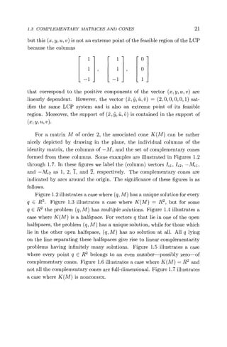 1.3 COMPLEMENTARY MATRICES AND CONES 21
but this (x, y, u, v) is not an extreme point of the feasible region of the LCP
because the columns
1 1 0
1 1, 0
—1 —1 1
that correspond to the positive components of the vector (x, y, u, v) are
linearly dependent. However, the vector (fl, , ii, v) = ( 2, 0, 0, 0, 0, 1) sat-
ifies the same LCP system and is also an extreme point of its feasible
region. Moreover, the support of (x, , ii, v) is contained in the support of
(x, y, u, v)
For a matrix M of order 2, the associated cone K(M) can be rather
nicely depicted by drawing in the plane, the individual columns of the
identity matrix, the columns of —M, and the set of complementary cones
formed from these columns. Some examples are illustrated in Figures 1.2
through 1.7. In these figures we label the (column) vectors 1.1, 1.2, —M. 1 ,
and —M.2 as 1, 2, 1, and 2, respectively. The complementary cones are
indicated by arcs around the origin. The significance of these figures is as
follows.
Figure 1.2 illustrates a case where (q, M) has a unique solution for every
q E R2 . Figure 1.3 illustrates a case where K(M) = R2 , but for some
q E R2 the problem (q, M) has multiple solutions. Figure 1.4 illustrates a
case where K(M) is a halfspace. For vectors q that lie in one of the open
halfspaces, the problem (q, M) has a unique solution, while for those which
lie in the other open halfspace, (q, M) has no solution at all. All q lying
on the line separating these halfspaces give rise to linear complementarity
problems having infinitely many solutions. Figure 1.5 illustrates a case
where every point q E R2 belongs to an even number—possibly zero—of
complementary cones. Figure 1.6 illustrates a case where K(M) = R2 and
not all the complementary cones are full-dimensional. Figure 1.7 illustrates
a case where K(M) is nonconvex.
 