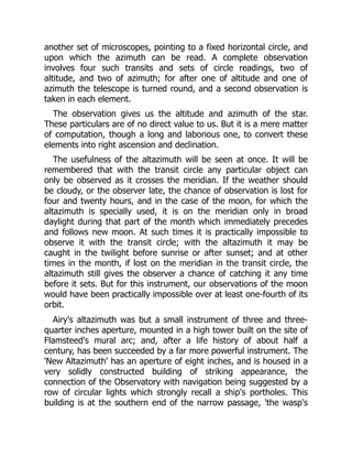 another set of microscopes, pointing to a fixed horizontal circle, and
upon which the azimuth can be read. A complete observation
involves four such transits and sets of circle readings, two of
altitude, and two of azimuth; for after one of altitude and one of
azimuth the telescope is turned round, and a second observation is
taken in each element.
The observation gives us the altitude and azimuth of the star.
These particulars are of no direct value to us. But it is a mere matter
of computation, though a long and laborious one, to convert these
elements into right ascension and declination.
The usefulness of the altazimuth will be seen at once. It will be
remembered that with the transit circle any particular object can
only be observed as it crosses the meridian. If the weather should
be cloudy, or the observer late, the chance of observation is lost for
four and twenty hours, and in the case of the moon, for which the
altazimuth is specially used, it is on the meridian only in broad
daylight during that part of the month which immediately precedes
and follows new moon. At such times it is practically impossible to
observe it with the transit circle; with the altazimuth it may be
caught in the twilight before sunrise or after sunset; and at other
times in the month, if lost on the meridian in the transit circle, the
altazimuth still gives the observer a chance of catching it any time
before it sets. But for this instrument, our observations of the moon
would have been practically impossible over at least one-fourth of its
orbit.
Airy's altazimuth was but a small instrument of three and three-
quarter inches aperture, mounted in a high tower built on the site of
Flamsteed's mural arc; and, after a life history of about half a
century, has been succeeded by a far more powerful instrument. The
'New Altazimuth' has an aperture of eight inches, and is housed in a
very solidly constructed building of striking appearance, the
connection of the Observatory with navigation being suggested by a
row of circular lights which strongly recall a ship's portholes. This
building is at the southern end of the narrow passage, 'the wasp's
 