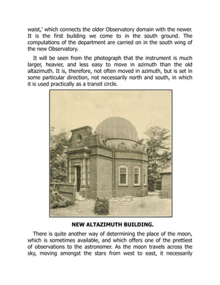 waist,' which connects the older Observatory domain with the newer.
It is the first building we come to in the south ground. The
computations of the department are carried on in the south wing of
the new Observatory.
It will be seen from the photograph that the instrument is much
larger, heavier, and less easy to move in azimuth than the old
altazimuth. It is, therefore, not often moved in azimuth, but is set in
some particular direction, not necessarily north and south, in which
it is used practically as a transit circle.
NEW ALTAZIMUTH BUILDING.
There is quite another way of determining the place of the moon,
which is sometimes available, and which offers one of the prettiest
of observations to the astronomer. As the moon travels across the
sky, moving amongst the stars from west to east, it necessarily
 