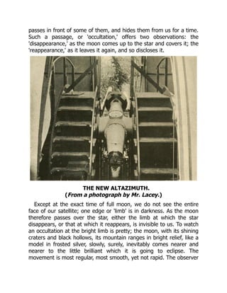 passes in front of some of them, and hides them from us for a time.
Such a passage, or 'occultation,' offers two observations: the
'disappearance,' as the moon comes up to the star and covers it; the
'reappearance,' as it leaves it again, and so discloses it.
THE NEW ALTAZIMUTH.
(From a photograph by Mr. Lacey.)
Except at the exact time of full moon, we do not see the entire
face of our satellite; one edge or 'limb' is in darkness. As the moon
therefore passes over the star, either the limb at which the star
disappears, or that at which it reappears, is invisible to us. To watch
an occultation at the bright limb is pretty; the moon, with its shining
craters and black hollows, its mountain ranges in bright relief, like a
model in frosted silver, slowly, surely, inevitably comes nearer and
nearer to the little brilliant which it is going to eclipse. The
movement is most regular, most smooth, yet not rapid. The observer
 