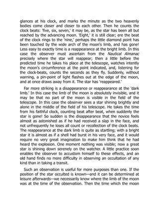 glances at his clock, and marks the minute as the two heavenly
bodies come closer and closer to each other. Then he counts the
clock beats: 'five, six, seven,' it may be, as the star has been all but
reached by the advancing moon. 'Eight,' it is still clear; ere the beat
of the clock rings to the 'nine,' perhaps the little diamond point has
been touched by the wide arch of the moon's limb, and has gone!
Less easy to exactly time is a reappearance at the bright limb. In this
case the observer must ascertain from the Nautical Almanac
precisely where the star will reappear; then a little before the
predicted time he takes his place at the telescope, watches intently
the moon's circumference at the point indicated, and, listening for
the clock-beats, counts the seconds as they fly. Suddenly, without
warning, a pin-point of light flashes out at the edge of the moon,
and at once draws away from it. The star has 'reappeared.'
Far more striking is a disappearance or reappearance at the 'dark
limb.' In this case the limb of the moon is absolutely invisible, and it
may be that no part of the moon is visible in the field of the
telescope. In this case the observer sees a star shining brightly and
alone in the middle of the field of his telescope. He takes the time
from his faithful clock, counting beat after beat, when suddenly the
star is gone! So sudden is the disappearance that the novice feels
almost as astonished as if he had received a slap in the face, and
not unfrequently he loses all count or recollection of the clock beats.
The reappearance at the dark limb is quite as startling; with a bright
star it is almost as if a shell had burst in his very face, and it would
require no very great imagination to make him think that he had
heard the explosion. One moment nothing was visible; now a great
star is shining down serenely on the watcher. A little practice soon
enables the observer to accustom himself to these effects, and an
old hand finds no more difficulty in observing an occultation of any
kind than in taking a transit.
Such an observation is useful for more purposes than one. If the
position of the star occulted is known—and it can be determined at
leisure afterwards—we necessarily know where the limb of the moon
was at the time of the observation. Then the time which the moon
 
