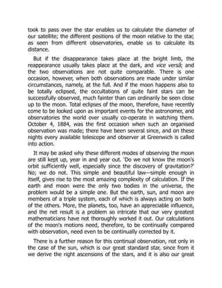 took to pass over the star enables us to calculate the diameter of
our satellite; the different positions of the moon relative to the star,
as seen from different observatories, enable us to calculate its
distance.
But if the disappearance takes place at the bright limb, the
reappearance usually takes place at the dark, and vice versâ; and
the two observations are not quite comparable. There is one
occasion, however, when both observations are made under similar
circumstances, namely, at the full. And if the moon happens also to
be totally eclipsed, the occultations of quite faint stars can be
successfully observed, much fainter than can ordinarily be seen close
up to the moon. Total eclipses of the moon, therefore, have recently
come to be looked upon as important events for the astronomer, and
observatories the world over usually co-operate in watching them.
October 4, 1884, was the first occasion when such an organised
observation was made; there have been several since, and on these
nights every available telescope and observer at Greenwich is called
into action.
It may be asked why these different modes of observing the moon
are still kept up, year in and year out. 'Do we not know the moon's
orbit sufficiently well, especially since the discovery of gravitation?'
No; we do not. This simple and beautiful law—simple enough in
itself, gives rise to the most amazing complexity of calculation. If the
earth and moon were the only two bodies in the universe, the
problem would be a simple one. But the earth, sun, and moon are
members of a triple system, each of which is always acting on both
of the others. More, the planets, too, have an appreciable influence,
and the net result is a problem so intricate that our very greatest
mathematicians have not thoroughly worked it out. Our calculations
of the moon's motions need, therefore, to be continually compared
with observation, need even to be continually corrected by it.
There is a further reason for this continual observation, not only in
the case of the sun, which is our great standard star, since from it
we derive the right ascensions of the stars, and it is also our great
 
