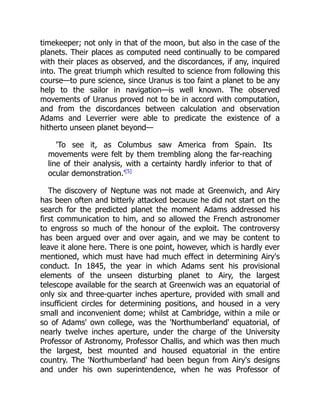 timekeeper; not only in that of the moon, but also in the case of the
planets. Their places as computed need continually to be compared
with their places as observed, and the discordances, if any, inquired
into. The great triumph which resulted to science from following this
course—to pure science, since Uranus is too faint a planet to be any
help to the sailor in navigation—is well known. The observed
movements of Uranus proved not to be in accord with computation,
and from the discordances between calculation and observation
Adams and Leverrier were able to predicate the existence of a
hitherto unseen planet beyond—
'To see it, as Columbus saw America from Spain. Its
movements were felt by them trembling along the far-reaching
line of their analysis, with a certainty hardly inferior to that of
ocular demonstration.'[5]
The discovery of Neptune was not made at Greenwich, and Airy
has been often and bitterly attacked because he did not start on the
search for the predicted planet the moment Adams addressed his
first communication to him, and so allowed the French astronomer
to engross so much of the honour of the exploit. The controversy
has been argued over and over again, and we may be content to
leave it alone here. There is one point, however, which is hardly ever
mentioned, which must have had much effect in determining Airy's
conduct. In 1845, the year in which Adams sent his provisional
elements of the unseen disturbing planet to Airy, the largest
telescope available for the search at Greenwich was an equatorial of
only six and three-quarter inches aperture, provided with small and
insufficient circles for determining positions, and housed in a very
small and inconvenient dome; whilst at Cambridge, within a mile or
so of Adams' own college, was the 'Northumberland' equatorial, of
nearly twelve inches aperture, under the charge of the University
Professor of Astronomy, Professor Challis, and which was then much
the largest, best mounted and housed equatorial in the entire
country. The 'Northumberland' had been begun from Airy's designs
and under his own superintendence, when he was Professor of
 