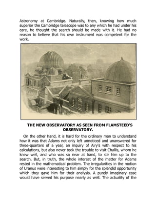Astronomy at Cambridge. Naturally, then, knowing how much
superior the Cambridge telescope was to any which he had under his
care, he thought the search should be made with it. He had no
reason to believe that his own instrument was competent for the
work.
THE NEW OBSERVATORY AS SEEN FROM FLAMSTEED'S
OBSERVATORY.
On the other hand, it is hard for the ordinary man to understand
how it was that Adams not only left unnoticed and unanswered for
three-quarters of a year, an inquiry of Airy's with respect to his
calculations, but also never took the trouble to visit Challis, whom he
knew well, and who was so near at hand, to stir him up to the
search. But, in truth, the whole interest of the matter for Adams
rested in the mathematical problem. The irregularities in the motion
of Uranus were interesting to him simply for the splendid opportunity
which they gave him for their analysis. A purely imaginary case
would have served his purpose nearly as well. The actuality of the
 