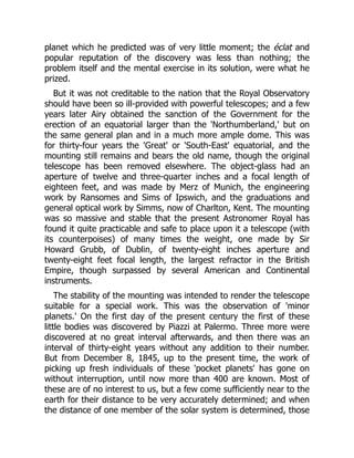 planet which he predicted was of very little moment; the éclat and
popular reputation of the discovery was less than nothing; the
problem itself and the mental exercise in its solution, were what he
prized.
But it was not creditable to the nation that the Royal Observatory
should have been so ill-provided with powerful telescopes; and a few
years later Airy obtained the sanction of the Government for the
erection of an equatorial larger than the 'Northumberland,' but on
the same general plan and in a much more ample dome. This was
for thirty-four years the 'Great' or 'South-East' equatorial, and the
mounting still remains and bears the old name, though the original
telescope has been removed elsewhere. The object-glass had an
aperture of twelve and three-quarter inches and a focal length of
eighteen feet, and was made by Merz of Munich, the engineering
work by Ransomes and Sims of Ipswich, and the graduations and
general optical work by Simms, now of Charlton, Kent. The mounting
was so massive and stable that the present Astronomer Royal has
found it quite practicable and safe to place upon it a telescope (with
its counterpoises) of many times the weight, one made by Sir
Howard Grubb, of Dublin, of twenty-eight inches aperture and
twenty-eight feet focal length, the largest refractor in the British
Empire, though surpassed by several American and Continental
instruments.
The stability of the mounting was intended to render the telescope
suitable for a special work. This was the observation of 'minor
planets.' On the first day of the present century the first of these
little bodies was discovered by Piazzi at Palermo. Three more were
discovered at no great interval afterwards, and then there was an
interval of thirty-eight years without any addition to their number.
But from December 8, 1845, up to the present time, the work of
picking up fresh individuals of these 'pocket planets' has gone on
without interruption, until now more than 400 are known. Most of
these are of no interest to us, but a few come sufficiently near to the
earth for their distance to be very accurately determined; and when
the distance of one member of the solar system is determined, those
 