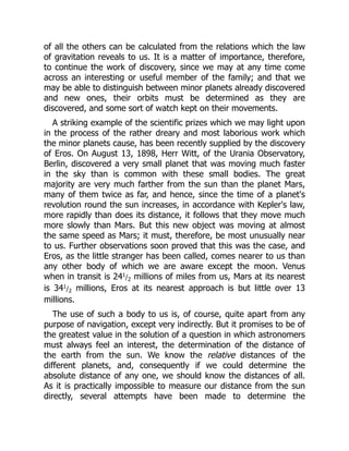of all the others can be calculated from the relations which the law
of gravitation reveals to us. It is a matter of importance, therefore,
to continue the work of discovery, since we may at any time come
across an interesting or useful member of the family; and that we
may be able to distinguish between minor planets already discovered
and new ones, their orbits must be determined as they are
discovered, and some sort of watch kept on their movements.
A striking example of the scientific prizes which we may light upon
in the process of the rather dreary and most laborious work which
the minor planets cause, has been recently supplied by the discovery
of Eros. On August 13, 1898, Herr Witt, of the Urania Observatory,
Berlin, discovered a very small planet that was moving much faster
in the sky than is common with these small bodies. The great
majority are very much farther from the sun than the planet Mars,
many of them twice as far, and hence, since the time of a planet's
revolution round the sun increases, in accordance with Kepler's law,
more rapidly than does its distance, it follows that they move much
more slowly than Mars. But this new object was moving at almost
the same speed as Mars; it must, therefore, be most unusually near
to us. Further observations soon proved that this was the case, and
Eros, as the little stranger has been called, comes nearer to us than
any other body of which we are aware except the moon. Venus
when in transit is 241/2 millions of miles from us, Mars at its nearest
is 341/2 millions, Eros at its nearest approach is but little over 13
millions.
The use of such a body to us is, of course, quite apart from any
purpose of navigation, except very indirectly. But it promises to be of
the greatest value in the solution of a question in which astronomers
must always feel an interest, the determination of the distance of
the earth from the sun. We know the relative distances of the
different planets, and, consequently if we could determine the
absolute distance of any one, we should know the distances of all.
As it is practically impossible to measure our distance from the sun
directly, several attempts have been made to determine the
 