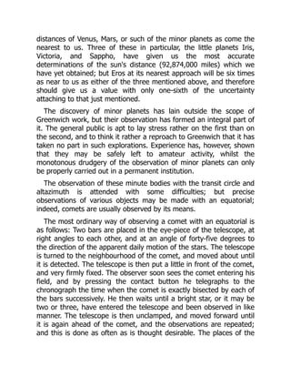 distances of Venus, Mars, or such of the minor planets as come the
nearest to us. Three of these in particular, the little planets Iris,
Victoria, and Sappho, have given us the most accurate
determinations of the sun's distance (92,874,000 miles) which we
have yet obtained; but Eros at its nearest approach will be six times
as near to us as either of the three mentioned above, and therefore
should give us a value with only one-sixth of the uncertainty
attaching to that just mentioned.
The discovery of minor planets has lain outside the scope of
Greenwich work, but their observation has formed an integral part of
it. The general public is apt to lay stress rather on the first than on
the second, and to think it rather a reproach to Greenwich that it has
taken no part in such explorations. Experience has, however, shown
that they may be safely left to amateur activity, whilst the
monotonous drudgery of the observation of minor planets can only
be properly carried out in a permanent institution.
The observation of these minute bodies with the transit circle and
altazimuth is attended with some difficulties; but precise
observations of various objects may be made with an equatorial;
indeed, comets are usually observed by its means.
The most ordinary way of observing a comet with an equatorial is
as follows: Two bars are placed in the eye-piece of the telescope, at
right angles to each other, and at an angle of forty-five degrees to
the direction of the apparent daily motion of the stars. The telescope
is turned to the neighbourhood of the comet, and moved about until
it is detected. The telescope is then put a little in front of the comet,
and very firmly fixed. The observer soon sees the comet entering his
field, and by pressing the contact button he telegraphs to the
chronograph the time when the comet is exactly bisected by each of
the bars successively. He then waits until a bright star, or it may be
two or three, have entered the telescope and been observed in like
manner. The telescope is then unclamped, and moved forward until
it is again ahead of the comet, and the observations are repeated;
and this is done as often as is thought desirable. The places of the
 