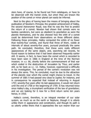 stars have, of course, to be found out from catalogues, or have to
be observed with the transit circle, but when they are known the
position of the comet or minor planet can easily be inferred.
Next to the glory of having been the means of bringing about the
publication of Newton's Principia, the greatest achievement of Halley,
the second Astronomer Royal, was that he was the first to predict
the return of a comet. Newton had shown that comets were no
lawless wanderers, but were as obedient to gravitation as were the
planets themselves, and he also showed how the orbit of a comet
could be determined from observations on three different dates.
Following these principles, Halley computed the orbits of no fewer
than twenty-four comets, and found that three of them, visible at
intervals of about seventy-five years, pursued practically the same
path. He concluded, therefore, that these were really different
appearances of the same object, and, searching old records, he
found reason to believe that it had been observed frequently earlier
still. It seems, in fact, to have been the comet which is recorded to
have been seen in 1066 in England at the time of the Norman
invasion; in A.D. 66, shortly before the commencement of that war
which ended in the destruction of Jerusalem by Titus; and earlier
still, so far back as B.C. 12. Halley, however, experienced a difficulty
in his investigation. The period of the comet's revolution was not
always the same. This, he concluded, must be due to the attraction
of the planets near which the comet might chance to travel. In the
summer of 1681 it had passed very close to Jupiter, for instance, and
in consequence he expected that instead of returning in August
1757, seventy-five years after its last appearance, it would not return
until the end of 1758 or the beginning of 1759. It has returned twice
since Halley's day, a triumphant verification of the law of gravitation;
and we are looking for it now for a third return some ten years
hence, in 1910.
Halley's comet, therefore, is an integral member of our solar
system, as much so as the earth or Neptune, though it is utterly
unlike them in appearance and constitution, and though its path is
so utterly unlike theirs that it approaches the sun nearer than our
 
