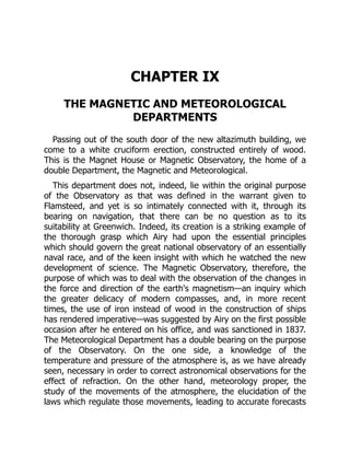 CHAPTER IX
THE MAGNETIC AND METEOROLOGICAL
DEPARTMENTS
Passing out of the south door of the new altazimuth building, we
come to a white cruciform erection, constructed entirely of wood.
This is the Magnet House or Magnetic Observatory, the home of a
double Department, the Magnetic and Meteorological.
This department does not, indeed, lie within the original purpose
of the Observatory as that was defined in the warrant given to
Flamsteed, and yet is so intimately connected with it, through its
bearing on navigation, that there can be no question as to its
suitability at Greenwich. Indeed, its creation is a striking example of
the thorough grasp which Airy had upon the essential principles
which should govern the great national observatory of an essentially
naval race, and of the keen insight with which he watched the new
development of science. The Magnetic Observatory, therefore, the
purpose of which was to deal with the observation of the changes in
the force and direction of the earth's magnetism—an inquiry which
the greater delicacy of modern compasses, and, in more recent
times, the use of iron instead of wood in the construction of ships
has rendered imperative—was suggested by Airy on the first possible
occasion after he entered on his office, and was sanctioned in 1837.
The Meteorological Department has a double bearing on the purpose
of the Observatory. On the one side, a knowledge of the
temperature and pressure of the atmosphere is, as we have already
seen, necessary in order to correct astronomical observations for the
effect of refraction. On the other hand, meteorology proper, the
study of the movements of the atmosphere, the elucidation of the
laws which regulate those movements, leading to accurate forecasts
 